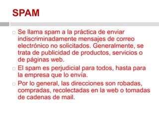 SPAMSe llama spam a la práctica de enviar indiscriminadamente mensajes de correo electrónico no solicitados. Generalmente, se trata de publicidad de productos, servicios o de páginas web.El spam es perjudicial para todos, hasta para la empresa que lo envía.Por lo general, las direcciones son robadas, compradas, recolectadas en la web o tomadas de cadenas de mail. 