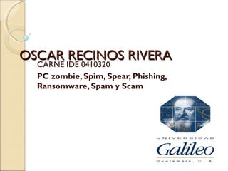 OSCAR RECINOS RIVERA
  CARNE IDE 0410320
  PC zombie, Spim, Spear, Phishing,
  Ransomware, Spam y Scam
 