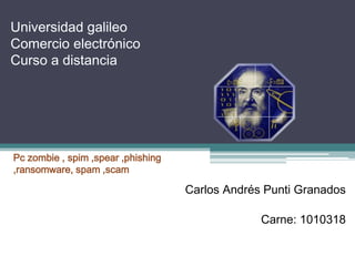 Universidad galileo
Comercio electrónico
Curso a distancia

Pc zombie , spim ,spear ,phishing
,ransomware, spam ,scam

Carlos Andrés Punti Granados
Carne: 1010318

 