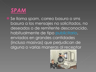 Se llama  spam , correo basura o sms basura a los mensajes no solicitados, no deseados o de remitente desconocido, habitualmente de tipo  publicitario , enviados en grandes cantidades (incluso masivas) que perjudican de alguna o varias maneras al receptor  