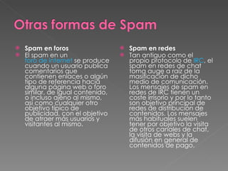 Spam en foros El spam en un  foro de internet  se produce cuando un usuario publica comentarios que contienen enlaces o algún tipo de referencia hacia alguna página web o foro similar, de igual contenido, o incluso ajeno al mismo, así como cualquier otro objetivo típico de publicidad, con el objetivo de atraer más usuarios y visitantes al mismo. Spam en redes  Tan antiguo como el propio protocolo de  IRC , el spam en redes de chat toma auge a raíz de la masificación de dicho medio de comunicación. Los mensajes de spam en redes de IRC tienen un coste irrisorio y por lo tanto son objetivo principal de redes de distribución de contenidos. Los mensajes más habituales suelen tener por objetivo la visita de otros canales de chat, la visita de webs y la difusión en general de contenidos de pago.  