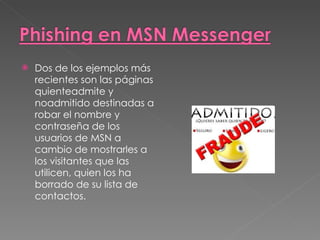 Dos de los ejemplos más recientes son las páginas quienteadmite y noadmitido destinadas a robar el nombre y contraseña de los usuarios de MSN a cambio de mostrarles a los visitantes que las utilicen, quien los ha borrado de su lista de contactos.  