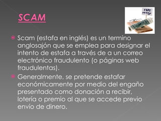 Scam (estafa en inglés) es un termino anglosajón que se emplea para designar el intento de estafa a través de a un correo electrónico fraudulento (o páginas web fraudulentas). Generalmente, se pretende estafar económicamente por medio del engaño presentado como donación a recibir, lotería o premio al que se accede previo envío de dinero. 