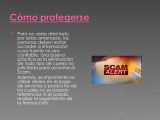 Para no verse afectado por estas amenazas, las personas deben evitar acceder a información cuya fuente no sea confiable. Una buena práctica es la eliminación de todo tipo de correo no solicitado para así evitar el Scam. Además, es importante no utilizar dinero en el pago de servicios o productos de los cuales no se posean referencias ni se pueda realizar el seguimiento de la transacción.  