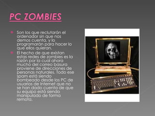 Son los que reclutarán el ordenador sin que nos demos cuenta, y lo programarán para hacer lo que ellos quieran. El hecho de que existan estas redes de zombies es la razón por la cual ahora mucho del correo basura proviene de direcciones de personas naturales. Todo ese spam está siendo bombeado desde los PC de usuarios de Internet que no se han dado cuenta de que su equipo está siendo manipulado de forma remota. 