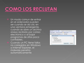 Un modo comun de entrar en el ordenador pueden ser cuando se da clic en una ventana emergente, cuando se abre un archivo anexo recibido por correo electrónico o al bajar programas de sitios poco confiables. Cuando un PC tiene fallos no corregidos en Windows o Internet Explorer, el malware penetra automáticamente  
