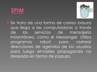 Se trata de una forma de correo basura que llega a las computadoras a través de los servicios de mensajería instantánea, como el Messenger. Utiliza programas robot para rastrear direcciones de agendas de los usuarios para luego enviarles propaganda no deseada en forma de popups. 