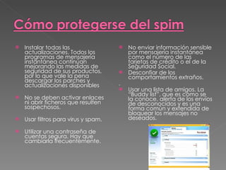 Instalar todas las actualizaciones. Todos los programas de mensajería instantánea continúan mejorando las medidas de seguridad de sus productos, por lo que vale la pena descargar los parches y actualizaciones disponibles   No se deben activar enlaces ni abrir ficheros que resulten sospechosos.  Usar filtros para virus y spam. Utilizar una contraseña de cuentas segura. Hay que cambiarla frecuentemente.  No enviar información sensible por mensajería instantánea como el número de las tarjetas de crédito o el de la Seguridad Social.  Desconfiar de los comportamientos extraños. .  Usar una lista de amigos. La “Buddy list”, que es como se la conoce, alerta de los envíos de desconocidos y es una forma común y extendida de bloquear los mensajes no deseados.  