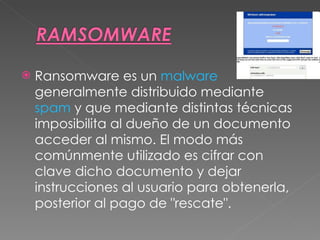 Ransomware es un  malware  generalmente distribuido mediante  spam  y que mediante distintas técnicas imposibilita al dueño de un documento acceder al mismo. El modo más comúnmente utilizado es cifrar con clave dicho documento y dejar instrucciones al usuario para obtenerla, posterior al pago de "rescate". 
