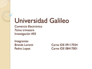 Universidad Galileo
Comercio Electrónico
7timo trimestre
Investigación #03

Integrantes
Brenda Lorenti         Carne IDE 09117034
Pedro Lopez            Carne IDE 08417001
 