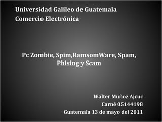 Universidad Galileo de Guatemala  Comercio Electrónica Pc Zombie, Spim,RamsomWare, Spam, Phising y Scam Walter Muñoz Ajcuc C arné 05144198 Guatemala 13 de mayo del 2011 