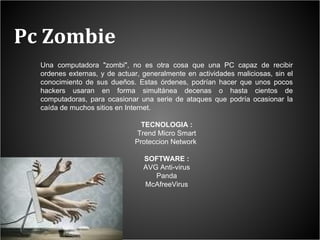 Pc Zombie Una computadora "zombi", no es otra cosa que una PC capaz de recibir ordenes externas, y de actuar, generalmente en actividades maliciosas, sin el conocimiento de sus dueños. Estas órdenes, podrían hacer que unos pocos hackers usaran en forma simultánea decenas o hasta cientos de computadoras, para ocasionar una serie de ataques que podría ocasionar la caída de muchos sitios en Internet. TECNOLOGIA : Trend Micro Smart Proteccion Network  SOFTWARE : AVG Anti-virus Panda McAfreeVirus 