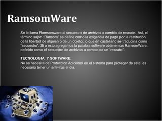 RamsomWare Se le llama Ramsomware al secuestro de archivos a cambio de rescate.  Así, el término sajón “Ransom” se define como la exigencia de pago por la restitución de la libertad de alguien o de un objeto, lo que en castellano se traduciría como “secuestro”.   Si a esto agregamos la palabra software obtenemos RansomWare, definido como el secuestro de archivos a cambio de un “rescate”. TECNOLOGIA  Y SOFTWARE: No se necesita de Proteccion Adicional en el sistema para proteger de este, es necesario tener un antivirus al dia.  