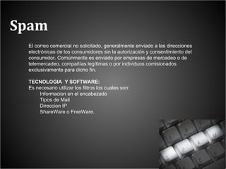 Spam El correo comercial no solicitado, generalmente enviado a las direcciones electrónicas de los consumidores sin la autorización y consentimiento del consumidor. Comúnmente es enviado por empresas de mercadeo o de telemercadeo, compañías legítimas o por individuos comisionados exclusivamente para dicho fin. TECNOLOGIA  Y SOFTWARE: Es necesario utilizar los filtros los cuales son: Informacion en el encabezado Tipos de Mail  Direccion IP ShareWare o FreeWare.  