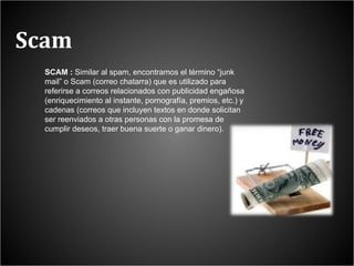 Scam SCAM :  Similar al spam, encontramos el término “junk mail” o Scam (correo chatarra) que es utilizado para referirse a correos relacionados con publicidad engañosa (enriquecimiento al instante, pornografía, premios, etc.) y cadenas (correos que incluyen textos en donde solicitan ser reenviados a otras personas con la promesa de cumplir deseos, traer buena suerte o ganar dinero). 