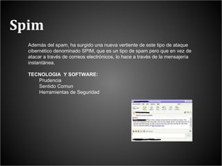 Spim Además del spam, ha surgido una nueva vertiente de este tipo de ataque cibernético denominado SPIM, que es un tipo de spam pero que en vez de atacar a través de correos electrónicos, lo hace a través de la mensajería instantánea. TECNOLOGIA  Y SOFTWARE: Prudencia Sentido Comun Herramientas de Seguridad 