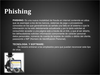 Phishing PHISHING:  Es una nueva modalidad de fraude en internet contenida en sitios que se asemejan a los de los bancos, sistemas de pago o proveedores conocidos en los que generalmente se señala una falla en el sistema o que la información no ha sido debidamente actualizada y por lo tanto solicitan al consumidor acceder a una página web a través de un link, y que al ser abierto, los defraudadores solicitan información comúnmente de carácter personal: datos personales, números de cuenta de tarjetas de crédito o débito del cliente, passwords o NIP (Número de Identificación Personal). TECNOLOGIA  Y SOFTWARE: Es necerio entrenar a los empleados para que puedan reconocer este tipo de virus.  