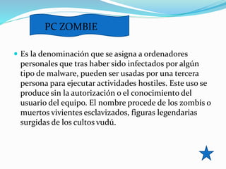  Es la denominación que se asigna a ordenadores
personales que tras haber sido infectados por algún
tipo de malware, pueden ser usadas por una tercera
persona para ejecutar actividades hostiles. Este uso se
produce sin la autorización o el conocimiento del
usuario del equipo. El nombre procede de los zombis o
muertos vivientes esclavizados, figuras legendarias
surgidas de los cultos vudú.
PC ZOMBIE
 