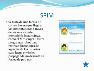 SPIM
 Se trata de una forma de
correo basura que llega a
las computadoras a través
de los servicios de
mensajería instantánea,
como el Messenger. Utiliza
programas robot para
rastrear direcciones de
agendas de los usuarios
para luego enviarles
propaganda no deseada en
forma de pop ups.
 