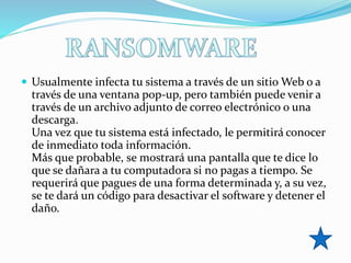  Usualmente infecta tu sistema a través de un sitio Web o a
través de una ventana pop-up, pero también puede venir a
través de un archivo adjunto de correo electrónico o una
descarga.
Una vez que tu sistema está infectado, le permitirá conocer
de inmediato toda información.
Más que probable, se mostrará una pantalla que te dice lo
que se dañara a tu computadora si no pagas a tiempo. Se
requerirá que pagues de una forma determinada y, a su vez,
se te dará un código para desactivar el software y detener el
daño.
 