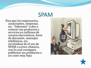 SPAM
Para que los empresarios,
anunciantes, empresas,
etc. "Informen" o den a
conocer sus productos y
servicios en millones de
correos electrónicos, foros
de discusión, mensajes
telefónicos, etc.
sirviéndose de el uso de
SPAM o correo chatarra,
con lo cual consiguen
publicitar sus productos a
un coste muy bajo.
 
