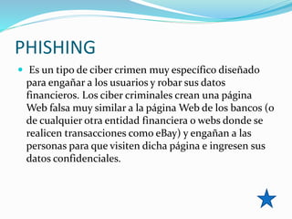 PHISHING
 Es un tipo de ciber crimen muy específico diseñado
para engañar a los usuarios y robar sus datos
financieros. Los ciber criminales crean una página
Web falsa muy similar a la página Web de los bancos (o
de cualquier otra entidad financiera o webs donde se
realicen transacciones como eBay) y engañan a las
personas para que visiten dicha página e ingresen sus
datos confidenciales.
 