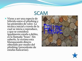 SCAM
 Viene a ser una especie de
híbrido entre el phishing y
las pirámides de valor. La
técnica inicial a través de la
cual se inicia o reproduce,
y que se considera
igualmente estafa o delito,
es la llamada “hoax”. Sin
saberlo, la víctima esta
blanqueando dinero
obtenido por medio del
phishing (procedente de
estafas bancarias).
 