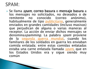 

Se llama spam, correo basura o mensaje basura a
los mensajes no solicitados, no deseados o de
remitente no conocido (correo anónimo),
habitualmente de tipo publicitario, generalmente
enviados en grandes cantidades (incluso masivas)
que perjudican de alguna o varias maneras al
receptor. La acción de enviar dichos mensajes se
denominaspamming. La palabra spam proviene
de la segunda guerra mundial, cuando los
familiares de los soldados en guerra les enviaban
comida enlatada; entre estas comidas enlatadas
estaba una carne enlatada llamada spam, que en
los Estados Unidos era y sigue siendo muy
común

 