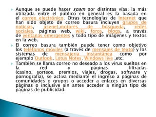 





Aunque se puede hacer spam por distintas vías, la más
utilizada entre el público en general es la basada en
el correo electrónico. Otras tecnologías de Internet que
han sido objeto de correo basura incluyen grupos de
noticias,
usenet,motores
de
búsqueda,
redes
sociales, páginas web, wiki, foros, blogs, a través
de ventanas emergentes y todo tipo de imágenes y textos
en la web.
El correo basura también puede tener como objetivo
los teléfonos móviles (a través de mensajes de texto) y los
sistemas
de
mensajería
instantánea
como
por
ejemplo Outlook, Lotus Notes, Windows live ,etc.
También se llama correo no deseado a los virus sueltos en
la
red
y
páginas
filtradas
(casino, sorteos, premios, viajes, drogas, software y
pornografía), se activa mediante el ingreso a páginas de
comunidades o grupos o acceder a enlaces en diversas
páginas o inclusive sin antes acceder a ningún tipo de
páginas de publicidad.

 