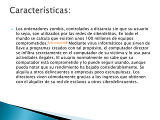 

Los ordenadores zombis, controlados a distancia sin que su usuario
lo sepa, son utilizados por las redes de ciberdelitos. En todo el
mundo se calcula que existen unos 100 millones de equipos
comprometidos.[cita requerida] Mediante virus informáticos que sirven de
llave a programas creados con tal propósito, el computador director
se infiltra secretamente en el computador de su víctima y lo usa para
actividades ilegales. El usuario normalmente no sabe que su
computador está comprometido y lo puede seguir usando, aunque
pueda notar que su rendimiento ha bajado considerablemente. Se
alquila a otros delincuentes o empresas poco escrupulosas. Los
directores viven cómodamente gracias a los ingresos que obtienen
con el alquiler de su red de esclavos a otros ciberdelincuentes.

 