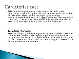










SPIM Se utilizan programas robot que rastrean listas de
direcciones o agendas de los usuarios de mensajería instantánea.
Es más molesto porque los mensajes basura surgen
automáticamente en forma de “pop up” mientras el usuario está
conectado. Provoca que sea más difícil de ignorar y convierte a
esta técnica en algo muy atractivo para los spammer.

Tecnología y Software:
SPIM Tecnología y Software Algunos consejos Prudencia Sentido
común y Herramientas de seguridad permiten minimizar los
riesgos. Instalar todas las actualizaciones. Usar filtros para virus
y spam Utilizar una contraseña de cuentas segura. Desconfiar de
los comportamientos extraños.

 