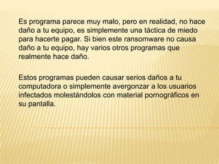 Es programa parece muy malo, pero en realidad, no hace
daño a tu equipo, es simplemente una táctica de miedo
para hacerte pagar. Si bien este ransomware no causa
daño a tu equipo, hay varios otros programas que
realmente hace daño.
Estos programas pueden causar serios daños a tu
computadora o simplemente avergonzar a los usuarios
infectados molestándolos con material pornográficos en
su pantalla.
 