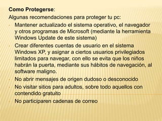 Como Protegerse:
Algunas recomendaciones para proteger tu pc:
• Mantener actualizado el sistema operativo, el navegador
y otros programas de Microsoft (mediante la herramienta
Windows Update de este sistema)
• Crear diferentes cuentas de usuario en el sistema
Windows XP, y asignar a ciertos usuarios privilegiados
limitados para navegar, con ello se evita que los niños
habrán la puerta, mediante sus hábitos de navegación, al
software maligno.
• No abrir mensajes de origen dudoso o desconocido
• No visitar sitios para adultos, sobre todo aquellos con
contendido gratuito
• No participaren cadenas de correo
 