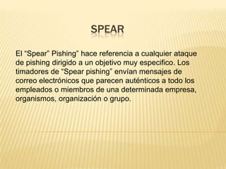 SPEAR
El “Spear” Pishing” hace referencia a cualquier ataque
de pishing dirigido a un objetivo muy especifico. Los
timadores de “Spear pishing” envían mensajes de
correo electrónicos que parecen auténticos a todo los
empleados o miembros de una determinada empresa,
organismos, organización o grupo.
 