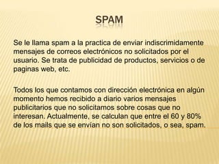 SPAM
Se le llama spam a la practica de enviar indiscrimidamente
mensajes de correos electrónicos no solicitados por el
usuario. Se trata de publicidad de productos, servicios o de
paginas web, etc.
Todos los que contamos con dirección electrónica en algún
momento hemos recibido a diario varios mensajes
publicitarios que no solicitamos sobre cosas que no
interesan. Actualmente, se calculan que entre el 60 y 80%
de los mails que se envían no son solicitados, o sea, spam.
 
