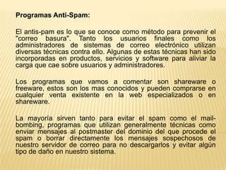 Programas Anti-Spam:
El antis-pam es lo que se conoce como método para prevenir el
"correo basura". Tanto los usuarios finales como los
administradores de sistemas de correo electrónico utilizan
diversas técnicas contra ello. Algunas de estas técnicas han sido
incorporadas en productos, servicios y software para aliviar la
carga que cae sobre usuarios y administradores.
Los programas que vamos a comentar son shareware o
freeware, estos son los mas conocidos y pueden comprarse en
cualquier venta existente en la web especializados o en
shareware.
La mayoría sirven tanto para evitar el spam como el mail-
bombing, programas que utilizan generalmente técnicas como
enviar mensajes al postmaster del dominio del que procede el
spam o borrar directamente los mensajes sospechosos de
nuestro servidor de correo para no descargarlos y evitar algún
tipo de daño en nuestro sistema.
 