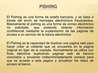 PISHING
El Pishing es una forma de estafa bancaria, y se basa a
través del envío de mensajes electrónicos fraudulentos.
Básicamente el pishing es una forma de correo electrónico
no solicitado, que pretende obtener información
confidencial mediante la suplantación de las paginas de
acceso a un servicio de la banca electrónica.
El Pishing es la capacidad de duplicar una pagina web para
hacer creer al visitante que se encuentra en la pagina
original en ligar de la copiada. Normalmente se utiliza con
fines delictivos duplicando paginas web de bancos
conocidos y enviando indiscriminadamente correos para
que se acceda a esta pagina a actualizar los datos de
acceso al banco.
 