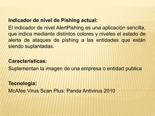 Indicador de nivel de Pishing actual:
El indicador de nivel AlertPishing es una aplicación sencilla,
que indica mediante distintos colores y niveles el estado de
alerta de ataques de pishing a las entidades que están
siendo suplantadas.
Características:
Suplementan la imagen de una empresa o entidad publica
Tecnología:
McAfee Virus Scan Plus: Panda Antivirus 2010
 