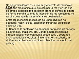 SCAM
Se denomina Scam a un tipo muy concreto de mensajes
de correo electrónico que circulan por la red y en los que
se ofrece la posibilidad de ganar grandes sumas de dinero
de forma sencilla cuando la intención de los remitentes no
es otra cosa que la de estafar a los destinatarios.
Entre los mensajes mezcla de de Spam (Correo no
deseado) Hoah (Bulos) cabe mencionar por su difusión
destacar tres.
El Scam es la captación de personar por medio de correos
electrónicos, chats, irc, etc. Donde empresas ficticias
ofrecen trabajar cómodamente desde casa y cobrando
unos beneficios muy altos. Sin embargo sin saberlo, la
victima esta blanqueando dinero obtenido por medio del
pishing.
 