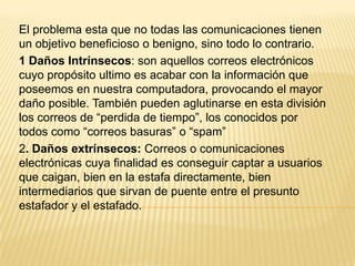 El problema esta que no todas las comunicaciones tienen
un objetivo beneficioso o benigno, sino todo lo contrario.
1 Daños Intrínsecos: son aquellos correos electrónicos
cuyo propósito ultimo es acabar con la información que
poseemos en nuestra computadora, provocando el mayor
daño posible. También pueden aglutinarse en esta división
los correos de “perdida de tiempo”, los conocidos por
todos como “correos basuras” o “spam”
2. Daños extrínsecos: Correos o comunicaciones
electrónicas cuya finalidad es conseguir captar a usuarios
que caigan, bien en la estafa directamente, bien
intermediarios que sirvan de puente entre el presunto
estafador y el estafado.
 