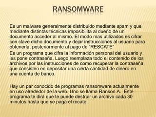 RANSOMWARE
Es un malware generalmente distribuido mediante spam y que
mediante distintas técnicas imposibilita al dueño de un
documento acceder al mismo. El modo mas utilizados es cifrar
con clave dicho documento y dejar instrucciones al usuario para
obtenerla, posteriormente al pago de “RESCATE”
Es un programa que cifra la información personal del usuario y
les pone contraseña. Luego reemplaza todo el contenido de los
archivos por las instrucciones de como recuperar la contraseña,
que consisten en depositar una cierta cantidad de dinero en
una cuenta de banco.
Hay un par conocido de programas ransomware actualmente
en uso alrededor de la web. Uno se llama Ranson.A. Este
programa te dirá que te puede destruir un archivo cada 30
minutos hasta que se paga el recate.
 