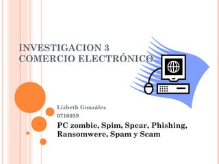 INVESTIGACION 3
COMERCIO ELECTRÓNICO




     Lizbeth González
     0710039
     PC zombie, Spim, Spear, Phishing,
     Ransomwere, Spam y Scam
 