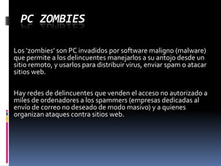 PC ZombiesLos ‘zombies’ son PC invadidos por software maligno (malware) que permite a los delincuentes manejarlos a su antojo desde un sitio remoto, y usarlos para distribuir virus, enviar spam o atacar sitios web.Hay redes de delincuentes que venden el acceso no autorizado a miles de ordenadores a los spammers (empresas dedicadas al envío de correo no deseado de modo masivo) y a quienes organizan ataques contra sitios web.