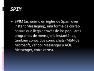 SPIMSPIM (acrónimo en inglés de SpamoverInstantMessaging), una forma de correo basura que llega a través de los populares programas de mensajería instantánea, también conocidos como chats (MSN de Microsoft, Yahoo! Messenger o AOL Messenger, entre otros).