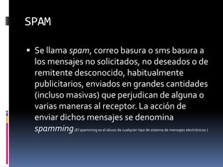 SPAMSe llama spam, correo basura o sms basura a los mensajes no solicitados, no deseados o de remitente desconocido, habitualmente publicitarios, enviados en grandes cantidades (incluso masivas) que perjudican de alguna o varias maneras al receptor. La acción de enviar dichos mensajes se denomina spamming.(El spamming es el abuso de cualquier tipo de sistema de mensajes electrónicos )