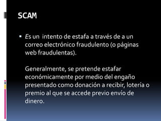 SCAMEs un  intento de estafa a través de a un correo electrónico fraudulento (o páginas web fraudulentas).Generalmente, se pretende estafar económicamente por medio del engaño presentado como donación a recibir, lotería o premio al que se accede previo envío de dinero.