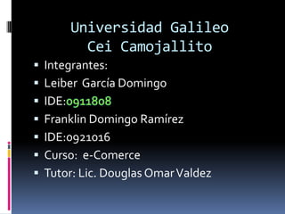 Universidad GalileoCeiCamojallito,[object Object],Integrantes:,[object Object],Leiber  García Domingo       ,[object Object],IDE:0911808,[object Object],Franklin Domingo Ramírez ,[object Object],IDE:0921016,[object Object],Curso:  e-Comerce,[object Object],Tutor: Lic. Douglas Omar Valdez,[object Object]