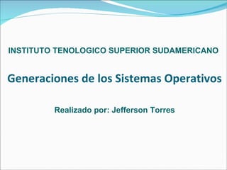 Generaciones de los Sistemas Operativos Realizado por: Jefferson Torres INSTITUTO TENOLOGICO SUPERIOR SUDAMERICANO 