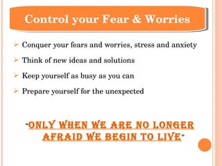 Conquer your fears and worries, stress and anxiety Think of new ideas and solutions Keep yourself as busy as you can Prepare yourself for the unexpected “ Only when we are no longer afraid we begin to live ” Control your Fear & Worries 