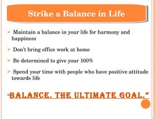 Maintain a balance in your life for harmony and happiness Don’t bring office work at home Be determined to give your 100% Spend your time with people who have positive attitude towards life “ Balance. The Ultimate Goal.” Strike a Balance in Life 